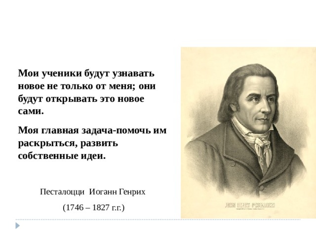 Мои ученики будут узнавать новое не только от меня; они будут открывать это новое сами. Моя главная задача-помочь им раскрыться, развить собственные идеи. Песталоцци Иоганн Генрих (1746 – 1827 г.г.) 