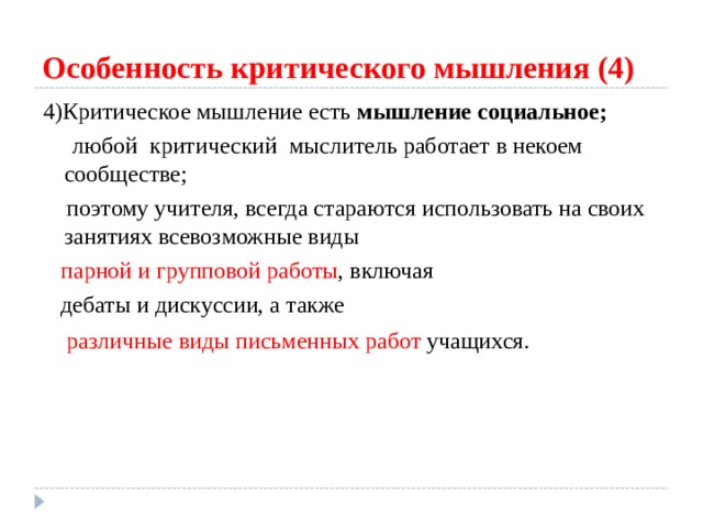 Особенность критического мышления (4) 4)Критическое мышление есть мышление социальное;  любой  критический  мыслитель работает в некоем сообществе;  поэтому учителя, всегда стараются использовать на своих занятиях всевозможные виды  парной и групповой работы , включая  дебаты и дискуссии, а также  различные виды письменных работ учащихся.  