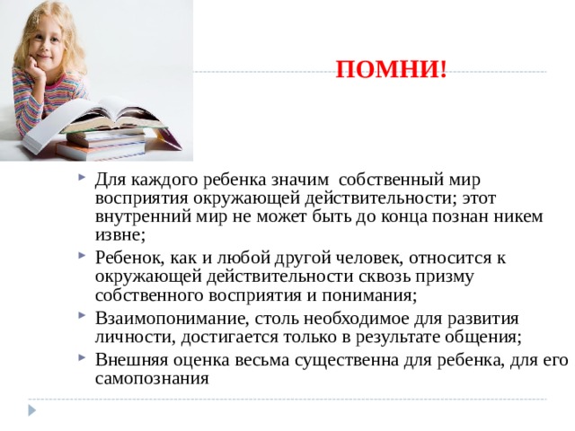 ПОМНИ! Для каждого ребенка значим собственный мир восприятия окружающей действительности; этот внутренний мир не может быть до конца познан никем извне; Ребенок, как и любой другой человек, относится к окружающей действительности сквозь призму собственного восприятия и понимания; Взаимопонимание, столь необходимое для развития личности, достигается только в результате общения; Внешняя оценка весьма существенна для ребенка, для его самопознания 
