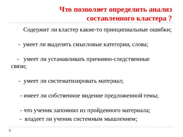 Что позволяет определить анализ составленного кластера ? Содержит ли кластер какие-то принципиальные ошибки;  Содержит ли кластер какие-то принципиальные ошибки;   - умеет ли выделять смысловые категории, слова;  - умеет ли выделять смысловые категории, слова;   - умеет ли устанавливать причинно-следственные  связи;  - умеет ли систематизировать материал;  - имеет ли собственное видение предложенной темы;  - что ученик запомнил из пройденного материала;  - умеет ли устанавливать причинно-следственные  связи;   - умеет ли систематизировать материал;   - имеет ли собственное видение предложенной темы;   - что ученик запомнил из пройденного материала;  - умеет ли устанавливать причинно-следственные  связи;   - умеет ли систематизировать материал;   - имеет ли собственное видение предложенной темы;   - что ученик запомнил из пройденного материала;  - владеет ли ученик системным мышлением;  - владеет ли ученик системным мышлением;  