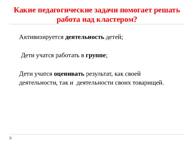Какие педагогические задачи помогает решать работа над кластером? Активизируется деятельность детей;  Дети учатся работать в группе ; Дети учатся оценивать результат, как своей деятельности, так и деятельности своих товарищей. Активизируется деятельность детей;   Дети учатся работать в группе ;  Дети учатся оценивать результат, как своей деятельности, так и деятельности своих товарищей. 