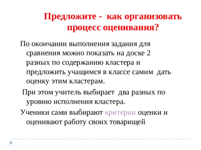 Предложите - как организовать процесс оценивания? По окончании выполнения задания для сравнения можно показать на доске 2 разных по содержанию кластера и предложить учащимся в классе самим дать оценку этим кластерам.  При этом учитель выбирает два разных по уровню исполнения кластера. Ученики сами выбирают критерии оценки и оценивают работу своих товарищей 