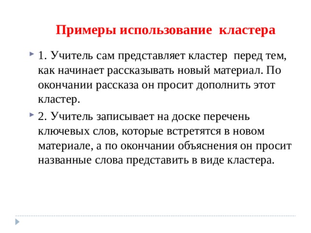 Примеры использование кластера 1. Учитель сам представляет кластер перед тем, как начинает рассказывать новый материал. По окончании рассказа он просит дополнить этот кластер. 2. Учитель записывает на доске перечень ключевых слов, которые встретятся в новом материале, а по окончании объяснения он просит названные слова представить в виде кластера. 
