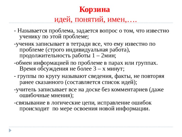 Корзина  идей, понятий, имен,…. - Называется проблема, задается вопрос о том, что известно ученику по этой проблеме; -ученик записывает в тетради все, что ему известно по проблеме (строго индивидуальная работа), продолжительность работы 1 – 2мин; -обмен информацией по проблеме в парах или группах. Время обсуждения не более 3 – х минут; - группы по кругу называют сведения, факты, не повторяя ранее сказанного (составляется список идей); -учитель записывает все на доске без комментариев (даже ошибочные мнения); -связывание в логические цепи, исправление ошибок происходит по мере освоения новой информации. 