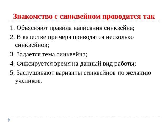 Знакомство с синквейном проводится так 1. Объясняют правила написания синквейна; 2. В качестве примера приводятся несколько синквейнов; 3. Задается тема синквейна; 4. Фиксируется время на данный вид работы; 5. Заслушивают варианты синквейнов по желанию учеников. 