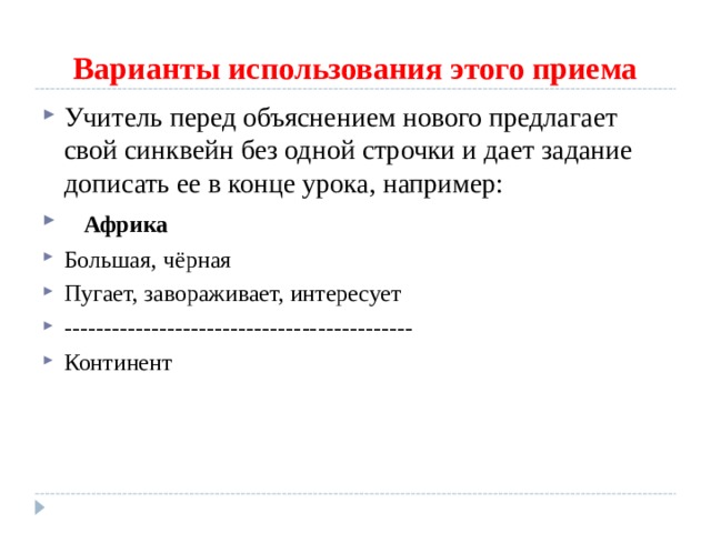 Варианты использования этого приема Учитель перед объяснением нового предлагает свой синквейн без одной строчки и дает задание дописать ее в конце урока, например:      Африка Большая, чёрная Пугает, завораживает, интересует -------------------------------------------- Континент 