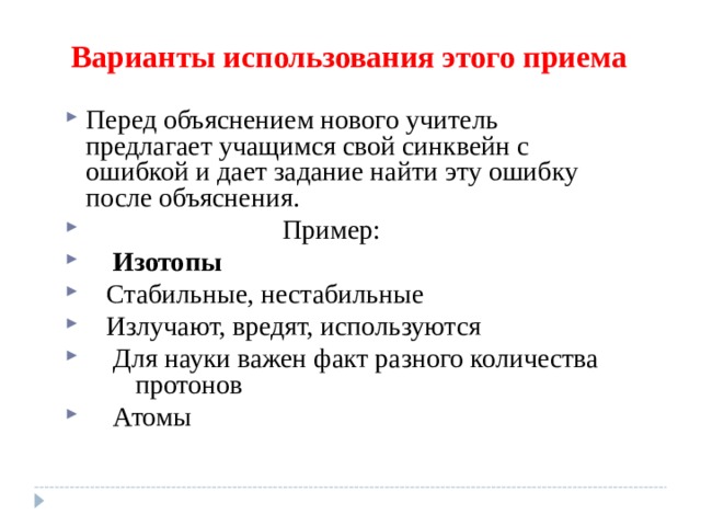 Варианты использования этого приема Перед объяснением нового учитель предлагает учащимся свой синквейн с ошибкой и дает задание найти эту ошибку после объяснения.  Пример:     Изотопы     Стабильные, нестабильные     Излучают, вредят, используются     Для науки важен факт разного количества  протонов     Атомы 