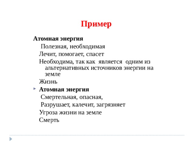Пример Атомная энергия  Полезная, необходимая Лечит, помогает, спасет Необходима, так как является одним из альтернативных источников энергии на земле Жизнь  Полезная, необходимая Лечит, помогает, спасет Необходима, так как является одним из альтернативных источников энергии на земле Жизнь Атомная энергия  Смертельная, опасная,  Разрушает, калечит, загрязняет Угроза жизни на земле Смерть  Смертельная, опасная,  Разрушает, калечит, загрязняет Угроза жизни на земле Смерть 