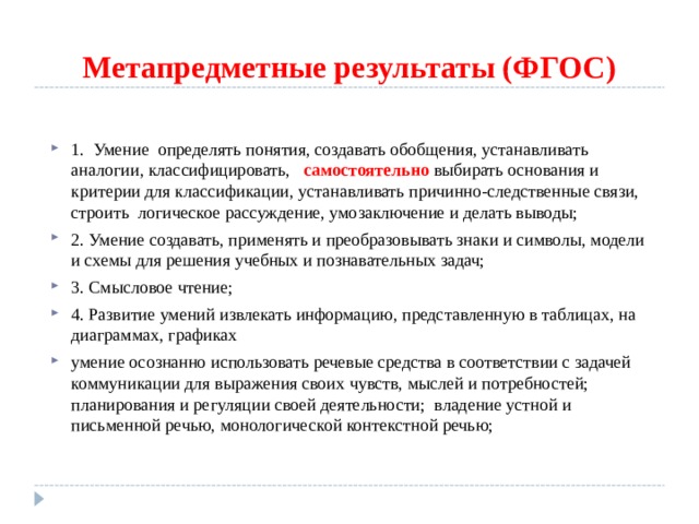 Метапредметные результаты (ФГОС) 1. Умение  определять понятия, создавать обобщения, устанавливать аналогии, классифицировать,   самостоятельно выбирать основания и критерии для классификации, устанавливать причинно-следственные связи, строить  логическое рассуждение, умозаключение и делать выводы; 2. Умение создавать, применять и преобразовывать знаки и символы, модели и схемы для решения учебных и познавательных задач; 3. Смысловое чтение; 4. Развитие умений извлекать информацию, представленную в таблицах, на диаграммах, графиках умение осознанно использовать речевые средства в соответствии с задачей коммуникации для выражения своих чувств, мыслей и потребностей; планирования и регуляции своей деятельности;  владение устной и письменной речью, монологической контекстной речью;  