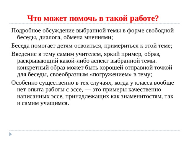 Что может помочь в такой работе?  Подробное обсуждение выбранной темы в форме свободной беседы, диалога, обмена мнениями; Беседа помогает детям освоиться, примериться к этой теме; Введение в тему самим учителем, яркий пример, образ, раскрывающий какой-либо аспект выбранной темы. конкретный образ может быть хорошей отправной точкой для беседы, своеобразным «погружением» в тему; Особенно существенно в тех случаях, когда у класса вообще нет опыта работы с эссе, — это примеры качественно написанных эссе, принадлежащих как знаменитостям, так и самим учащимся. 