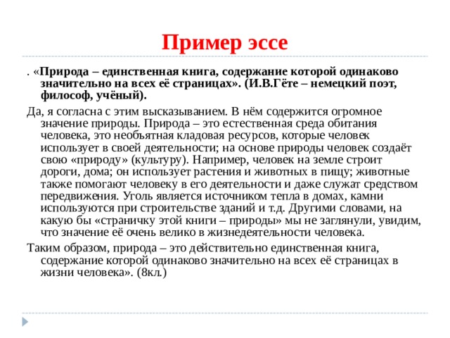 Пример эссе . « Природа  – единственная книга, содержание которой одинаково значительно на всех её страницах». (И.В.Гёте – немецкий поэт, философ, учёный). Да, я согласна с этим высказыванием. В нём содержится огромное значение природы. Природа – это естественная среда обитания человека, это необъятная кладовая ресурсов, которые человек использует в своей деятельности; на основе природы человек создаёт свою «природу» (культуру). Например, человек на земле строит дороги, дома; он использует растения и животных в пищу; животные также помогают человеку в его деятельности и даже служат средством передвижения. Уголь является источником тепла в домах, камни используются при строительстве зданий и т.д. Другими словами, на какую бы «страничку этой книги – природы» мы не заглянули, увидим, что значение её очень велико в жизнедеятельности человека. Таким образом, природа – это действительно единственная книга, содержание которой одинаково значительно на всех её страницах в жизни человека». (8кл.) 