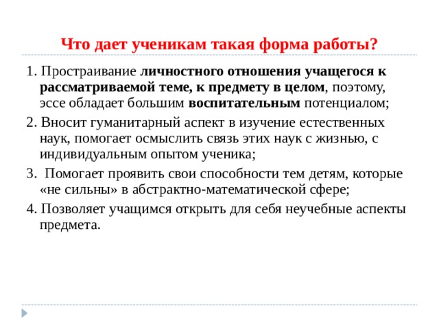 Что дает ученикам такая форма работы? 1. Простраивание личностного отношения учащегося к рассматриваемой теме, к предмету в целом , поэтому, эссе обладает большим воспитательным потенциалом; 2. Вносит гуманитарный аспект в изучение естественных наук, помогает осмыслить связь этих наук с жизнью, с индивидуальным опытом ученика; 3. Помогает проявить свои способности тем детям, которые «не сильны» в абстрактно-математической сфере; 4. Позволяет учащимся открыть для себя неучебные аспекты предмета. 