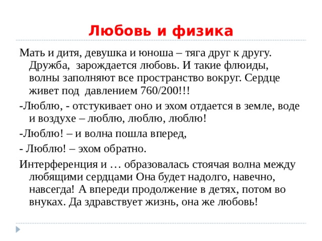 Любовь и физика Мать и дитя, девушка и юноша – тяга друг к другу. Дружба, зарождается любовь. И такие флюиды, волны заполняют все пространство вокруг. Сердце живет под давлением 760 / 200!!! -Люблю, - отстукивает оно и эхом отдается в земле, воде и воздухе – люблю, люблю, люблю! -Люблю! – и волна пошла вперед, - Люблю! – эхом обратно. Интерференция и … образовалась стоячая волна между любящими сердцами Она будет надолго, навечно, навсегда! А впереди продолжение в детях, потом во внуках. Да здравствует жизнь, она же любовь! 
