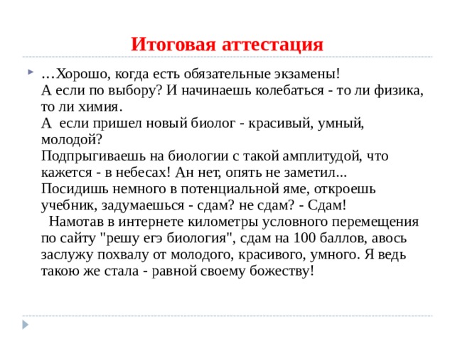 Итоговая аттестация ... Хорошо, когда есть обязательные экзамены!  А если по выбору? И начинаешь колебаться - то ли физика, то ли химия.  А  если пришел новый биолог - красивый, умный, молодой?  Подпрыгиваешь на биологии с такой амплитудой, что кажется - в небесах! Ан нет, опять не заметил...  Посидишь немного в потенциальной яме, откроешь учебник, задумаешься - сдам? не сдам? - Сдам!    Намотав в интернете километры условного перемещения по сайту 
