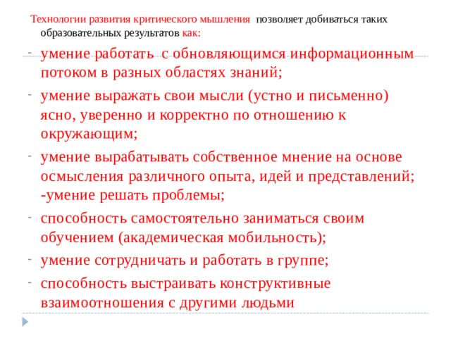   Технологии развития критического мышления позволяет добиваться таких образовательных результатов как: умение работать с обновляющимся информационным потоком в разных областях знаний; умение выражать свои мысли (устно и письменно) ясно, уверенно и корректно по отношению к окружающим; умение вырабатывать собственное мнение на основе осмысления различного опыта, идей и представлений; -умение решать проблемы; способность самостоятельно заниматься своим обучением (академическая мобильность); умение сотрудничать и работать в группе; способность выстраивать конструктивные взаимоотношения с другими людьми 