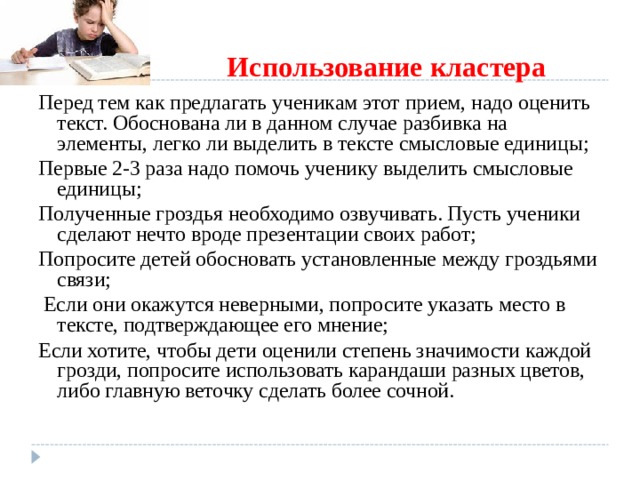   Использование кластера Перед тем как предлагать ученикам этот прием, надо оценить текст. Обоснована ли в данном случае разбивка на элементы, легко ли выделить в тексте смысловые единицы; Первые 2-3 раза надо помочь ученику выделить смысловые единицы; Полученные гроздья необходимо озвучивать. Пусть ученики сделают нечто вроде презентации своих работ; Попросите детей обосновать установленные между гроздьями связи;  Если они окажутся неверными, попросите указать место в тексте, подтверждающее его мнение; Если хотите, чтобы дети оценили степень значимости каждой грозди, попросите использовать карандаши разных цветов, либо главную веточку сделать более сочной.  