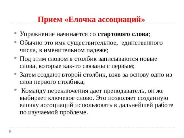 Прием «Елочка ассоциаций» Упражнение начинается со стартового слова ; Обычно это имя существительное, единственного числа, в именительном падеже; Под этим словом в столбик записываются новые слова, которые как-то связаны с первым; Затем создают второй столбик, взяв за основу одно из слов первого столбика;  Команду переключения дает преподаватель, он же выбирает ключевое слово. Это позволяет созданную елочку ассоциаций использовать в дальнейшей работе по изучаемой проблеме. 