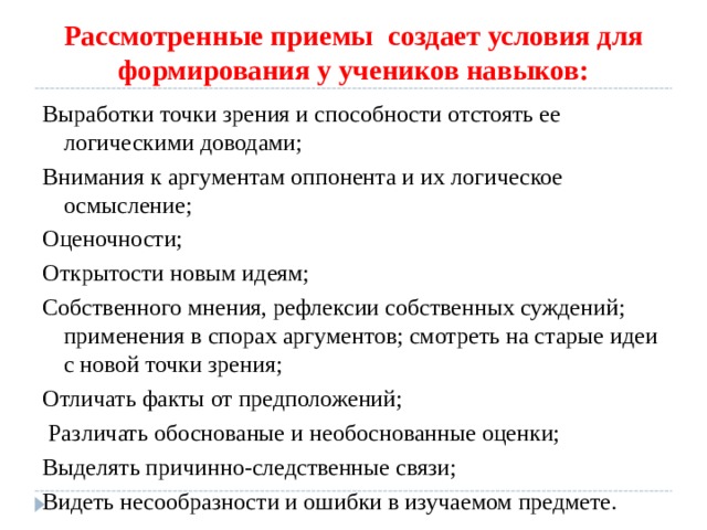Рассмотренные приемы создает условия для формирования у учеников навыков: Выработки точки зрения и способности отстоять ее логическими доводами; Внимания к аргументам оппонента и их логическое осмысление; Оценочности; Открытости новым идеям; Собственного мнения, рефлексии собственных суждений; применения в спорах аргументов; смотреть на старые идеи с новой точки зрения; Отличать факты от предположений;  Различать обоснованые и необоснованные оценки; Выделять причинно-следственные связи; Видеть несообразности и ошибки в изучаемом предмете. 