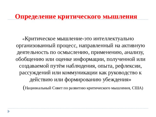 Определение критического мышления « Критическое мышление-это интеллектуально организованный процесс, направленный на активную деятельность по осмыслению, применению, анализу, обобщению или оценке информации, полученной или создаваемой путём наблюдения, опыта, рефлексии, рассуждений или коммуникации как руководство к действию или формированию убеждения»  ( Национальный Совет по развитию критического мышления, США) 