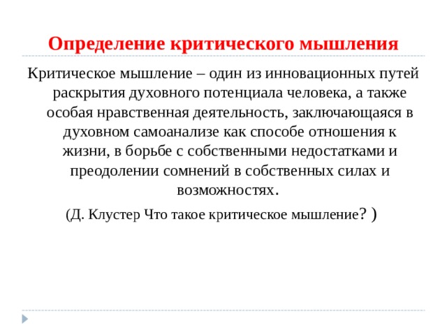 Определение критического мышления Критическое мышление – один из инновационных путей раскрытия духовного потенциала человека, а также особая нравственная деятельность, заключающаяся в духовном самоанализе как способе отношения к жизни, в борьбе с собственными недостатками и преодолении сомнений в собственных силах и возможностях .  (Д. Клустер Что такое критическое мышление ? ) 