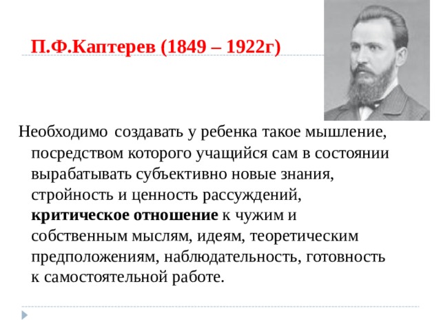 П.Ф.Каптерев (1849 – 1922г) Необходимо  создавать у ребенка такое мышление, посредством которого учащийся сам в состоянии вырабатывать субъективно новые знания, стройность и ценность рассуждений, критическое отношение к чужим и собственным мыслям, идеям, теоретическим предположениям, наблюдательность, готовность к самостоятельной работе. 