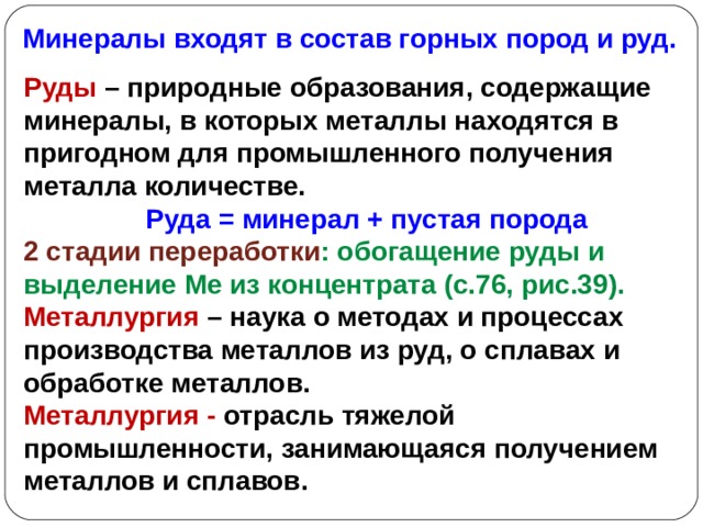 Минералы входят в состав горных пород и руд. Руды – природные образования, содержащие минералы, в которых металлы находятся в пригодном для промышленного получения металла количестве.  Руда = минерал + пустая порода 2 стадии переработки : обогащение руды и выделение Ме из концентрата (с.76, рис.39). Металлургия – наука о методах и процессах производства металлов из руд, о сплавах и обработке металлов. Металлургия - отрасль тяжелой промышленности, занимающаяся получением металлов и сплавов.  
