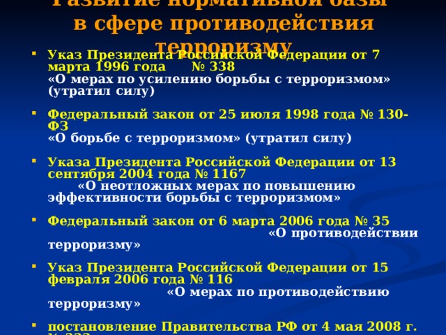 Развитие нормативной базы  в сфере противодействия терроризму Указ Президента Российской Федерации от 7 марта 1996 года № 338  «О мерах по усилению борьбы с терроризмом»  (утратил силу)  Федеральный закон от 25 июля 1998 года № 130-ФЗ  «О борьбе с терроризмом»  (утратил силу)  Указа Президента Российской Федерации от 13 сентября 2004 года № 1167       «О неотложных мерах по повышению эффективности борьбы с терроризмом» Федеральный закон от 6 марта 2006 года № 35  «О противодействии терроризму»  Указ Президента Российской Федерации от 15 февраля 2006 года № 116       «О мерах по противодействию терроризму»  постановление Правительства РФ от 4 мая 2008 г. № 333  «О компетенции федеральных органов исполнительной власти, руководство деятельностью которых осуществляет Правительство Российской Федерации, в области противодействия терроризму» 