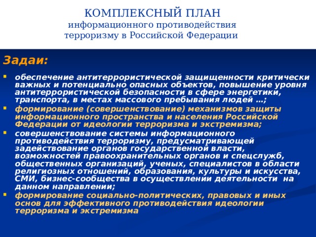 КОМПЛЕКСНЫЙ ПЛАН информационного противодействия терроризму в Российской Федерации   Задаи: обеспечение антитеррористической защищенности критически важных и потенциально опасных объектов, повышение уровня антитеррористической безопасности в сфере энергетики, транспорта, в местах массового пребывания людей …; формирование (совершенствование) механизмов защиты информационного пространства и населения Российской Федерации от идеологии терроризма и экстремизма; совершенствование системы информационного противодействия терроризму, предусматривающей задействование органов государственной власти, возможностей правоохранительных органов и спецслужб, общественных организаций, ученых, специалистов в области религиозных отношений, образования, культуры и искусства, СМИ, бизнес-сообщества в осуществлении деятельности на данном направлении; формирование социально-политических, правовых и иных основ для эффективного противодействия идеологии терроризма и экстремизма   
