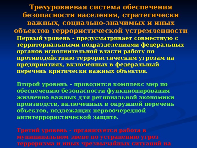Трехуровневая система обеспечения безопасности населения, стратегически важных, социально-значимых и иных объектов террористической устремленности Первый уровень - предусматривает совместную с территориальными подразделениями федеральных органов исполнительной власти работу по противодействию террористическим угрозам на предприятиях, включенных в федеральный перечень критически важных объектов.  Второй уровень - проводится комплекс мер по обеспечению безопасности функционирования жизненно важных для региональной экономики производств, включенных в окружной перечень объектов, подлежащих первоочередной антитеррористической защите.  Третий уровень - организуется работа в муниципальном звене по устранению угроз терроризма и иных чрезвычайных ситуаций на опасных производствах, социально - значимых объектах, в местах массового пребывания населения. 