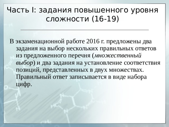 Часть I : задания повышенного уровня сложности (16-19) В экзаменационной работе 2016 г. предложены два задания на выбор нескольких правильных ответов из предложенного перечня ( множественный выбор ) и два задания на установление соответствия позиций, представленных в двух множествах. Правильный ответ записывается в виде набора цифр. 