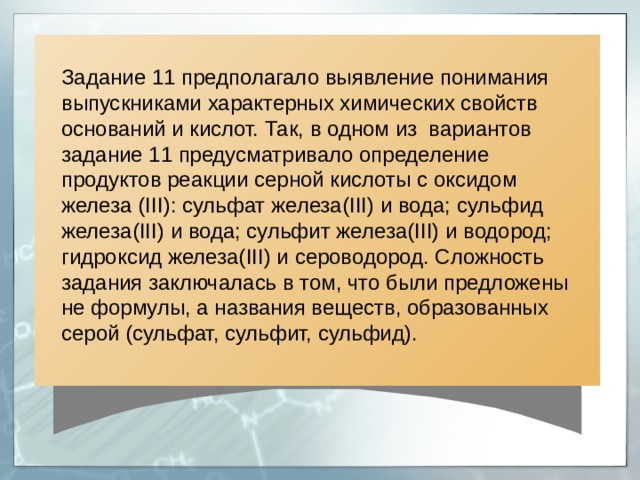 Задание 11 предполагало выявление понимания выпускниками характерных химических свойств оснований и кислот. Так, в одном из вариантов задание 11 предусматривало определение продуктов реакции серной кислоты с оксидом железа ( III ): сульфат железа( III ) и вода; c ульфид железа( III ) и вода; сульфит железа( III ) и водород; гидроксид железа( III ) и сероводород. Сложность задания заключалась в том, что были предложены не формулы, а названия веществ, образованных серой (сульфат, сульфит, сульфид). 