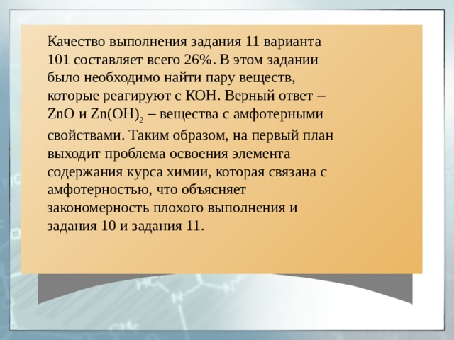 Качество выполнения задания 11 варианта 101 составляет всего 26%. В этом задании было необходимо найти пару веществ, которые реагируют с КОН. Верный ответ –  ZnO и Zn ( OH ) 2  – вещества с амфотерными свойствами. Таким образом, на первый план выходит проблема освоения элемента содержания курса химии, которая связана с амфотерностью, что объясняет закономерность плохого выполнения и задания 10 и задания 11. 