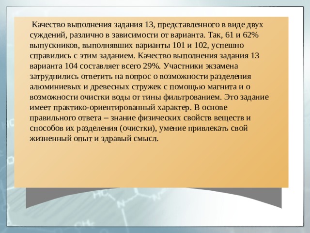 Качество выполнения задания 13, представленного в виде двух суждений, различно в зависимости от варианта. Так, 61 и 62% выпускников, выполнявших варианты 101 и 102, успешно справились с этим заданием. Качество выполнения задания 13 варианта 104 составляет всего 29%. Участники экзамена затруднились ответить на вопрос о возможности разделения алюминиевых и древесных стружек с помощью магнита и о возможности очистки воды от тины фильтрованием. Это задание имеет практико-ориентированный характер. В основе правильного ответа – знание физических свойств веществ и способов их разделения (очистки), умение привлекать свой жизненный опыт и здравый смысл. 
