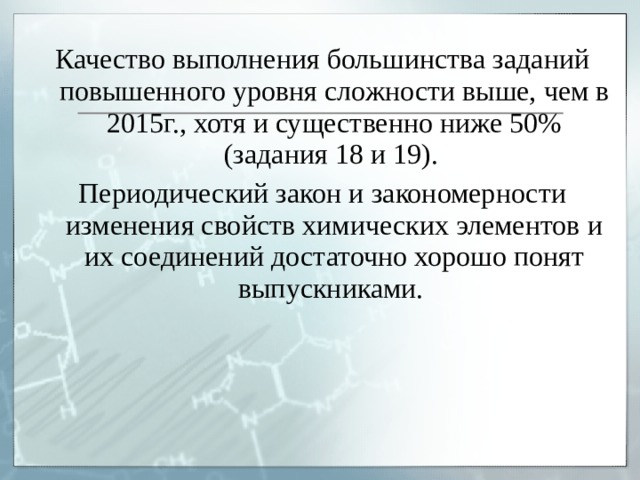 Качество выполнения большинства заданий повышенного уровня сложности выше, чем в 2015г., хотя и существенно ниже 50% (задания 18 и 19). Периодический закон и закономерности изменения свойств химических элементов и их соединений достаточно хорошо понят выпускниками. 