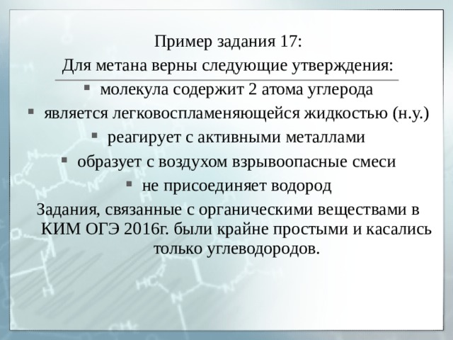 Пример задания 17: Для метана верны следующие утверждения: молекула содержит 2 атома углерода является легковоспламеняющейся жидкостью (н.у.) реагирует с активными металлами образует с воздухом взрывоопасные смеси не присоединяет водород Задания, связанные с органическими веществами в КИМ ОГЭ 2016г. были крайне простыми и касались только углеводородов. 