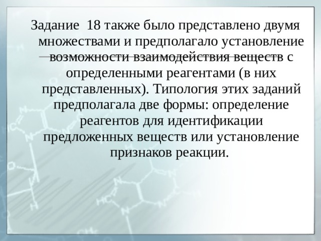 Задание 18 также было представлено двумя множествами и предполагало установление возможности взаимодействия веществ с определенными реагентами (в них представленных). Типология этих заданий предполагала две формы: определение реагентов для идентификации предложенных веществ или установление признаков реакции. 