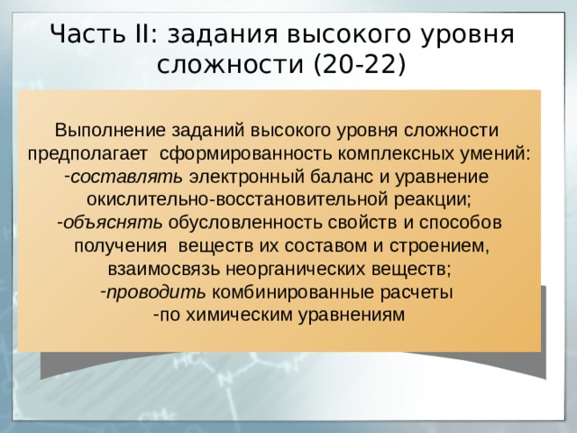 Часть II : задания высокого уровня сложности (20-22) Выполнение заданий высокого уровня сложности предполагает сформированность комплексных умений: составлять электронный баланс и уравнение окислительно-восстановительной реакции; объяснять обусловленность свойств и способов  получения веществ их составом и строением, взаимосвязь неорганических веществ; проводить комбинированные расчеты по химическим уравнениям 