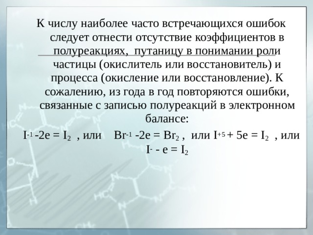 К числу наиболее часто встречающихся ошибок следует отнести отсутствие коэффициентов в полуреакциях, путаницу в понимании роли частицы (окислитель или восстановитель) и процесса (окисление или восстановление). К сожалению, из года в год повторяются ошибки, связанные с записью полуреакций в электронном балансе: I -1 -2e = I 2 , или Br -1 -2e = Br 2 , или I +5 + 5e = I 2 , или I - - e = I 2 