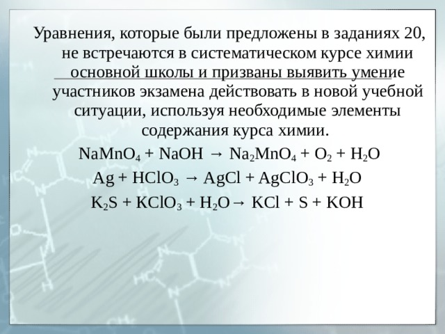 Уравнения, которые были предложены в заданиях 20, не встречаются в систематическом курсе химии основной школы и призваны выявить умение участников экзамена действовать в новой учебной ситуации, используя необходимые элементы содержания курса химии. NaMnO 4 + NaOH → Na 2 MnO 4 + O 2 + H 2 O Ag + HClO 3 → AgCl + AgClO 3 + H 2 O K 2 S + К ClO 3 + H 2 O→ KCl + S + KOH 