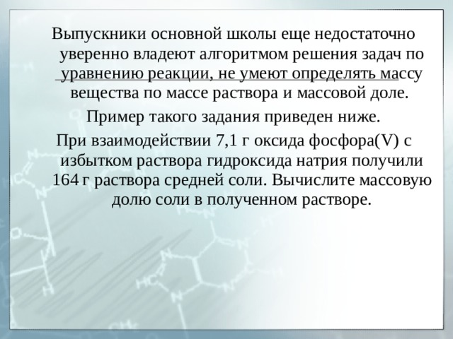 Выпускники основной школы еще недостаточно уверенно владеют алгоритмом решения задач по уравнению реакции, не умеют определять массу вещества по массе раствора и массовой доле. Пример такого задания приведен ниже. При взаимодействии 7,1 г оксида фосфора( V ) с избытком раствора гидроксида натрия получили 164 г раствора средней соли. Вычислите массовую долю соли в полученном растворе. 