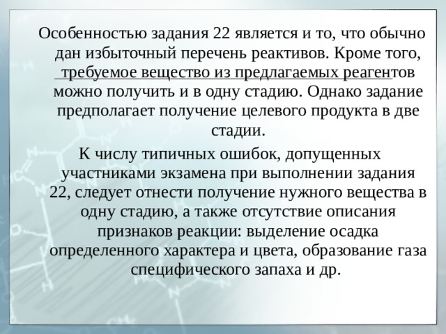  Особенностью задания 22 является и то, что обычно дан избыточный перечень реактивов. Кроме того, требуемое вещество из предлагаемых реагентов можно получить и в одну стадию. Однако задание предполагает получение целевого продукта в две стадии. К числу типичных ошибок, допущенных участниками экзамена при выполнении задания 22, следует отнести получение нужного вещества в одну стадию, а также отсутствие описания признаков реакции: выделение осадка определенного характера и цвета, образование газа специфического запаха и др. 