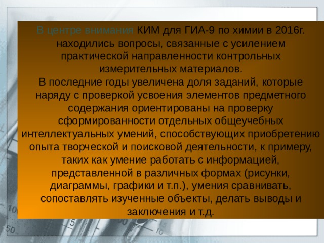 В центре внимания КИМ для ГИА-9 по химии в 2016г. находились вопросы, связанные с усилением практической направленности контрольных измерительных материалов. В последние годы увеличена доля заданий, которые наряду с проверкой усвоения элементов предметного содержания ориентированы на проверку сформированности отдельных общеучебных интеллектуальных умений, способствующих приобретению опыта творческой и поисковой деятельности, к примеру, таких как умение работать с информацией, представленной в различных формах (рисунки, диаграммы, графики и т.п.), умения сравнивать, сопоставлять изученные объекты, делать выводы и заключения и т.д. 