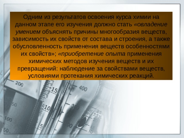 Одним из результатов освоения курса химии на данном этапе его изучения должно стать «овладение умением объяснять причины многообразия веществ, зависимость их свойств от состава и строения, а также обусловленность применения веществ особенностями их свойств»; «приобретение опыта применения химических методов изучения веществ и их превращений: наблюдение за свойствами веществ, условиями протекания химических реакций. 