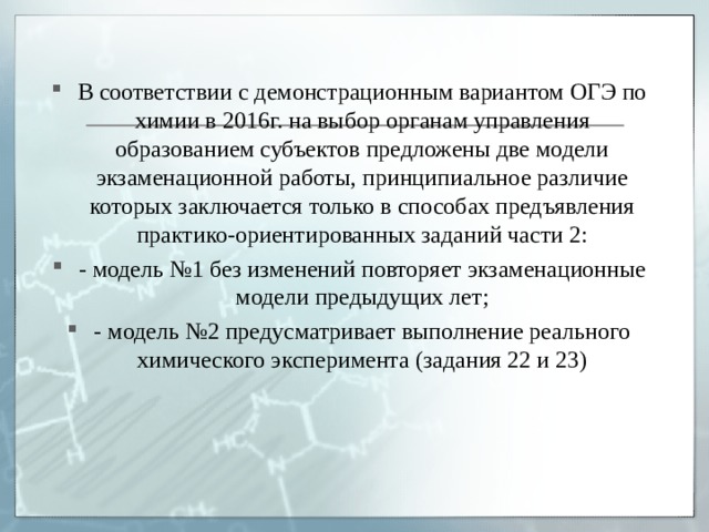 В соответствии с демонстрационным вариантом ОГЭ по химии в 2016г. на выбор органам управления образованием субъектов предложены две модели экзаменационной работы, принципиальное различие которых заключается только в способах предъявления практико-ориентированных заданий части 2: - модель №1 без изменений повторяет экзаменационные модели предыдущих лет; - модель №2 предусматривает выполнение реального химического эксперимента (задания 22 и 23) 