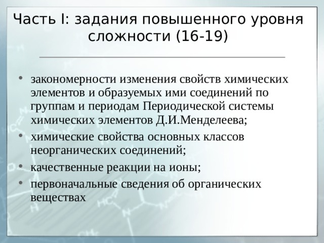 Часть I : задания повышенного уровня сложности (16-19) закономерности изменения свойств химических элементов и образуемых ими соединений по группам и периодам Периодической системы химических элементов Д.И.Менделеева; химические свойства основных классов неорганических соединений; качественные реакции на ионы; первоначальные сведения об органических веществах 