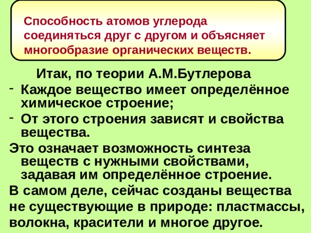 Способность атомов углерода соединяться друг с другом и объясняет многообразие органических веществ.   Итак, по теории А.М.Бутлерова Каждое вещество имеет определённое химическое строение; От этого строения зависят и свойства вещества. Это означает возможность синтеза веществ с нужными свойствами, задавая им определённое строение. В самом деле, сейчас созданы вещества не существующие в природе: пластмассы, волокна, красители и многое другое.  