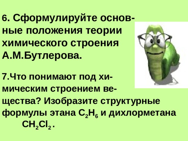 6 . Сформулируйте основ-  ные положения теории химического строения  А.М.Бутлерова.   7.Что понимают под хи- мическим строением ве- щества? Изобразите структурные формулы этана С 2 Н 6 и дихлорметана СН 2 Cl 2 . 