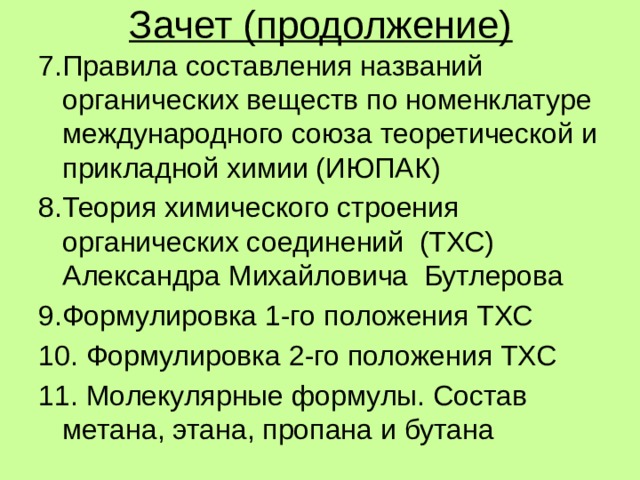 Зачет (продолжение) 7.Правила составления названий органических веществ по номенклатуре международного союза теоретической и прикладной химии (ИЮПАК) 8.Теория химического строения органических соединений (ТХС) Александра Михайловича Бутлерова 9.Формулировка 1-го положения ТХС 10. Формулировка 2-го положения ТХС 11. Молекулярные формулы. Состав метана, этана, пропана и бутана 