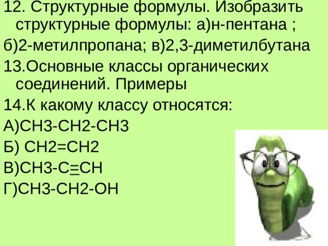 12. Структурные формулы. Изобразить структурные формулы: а)н-пентана ; б)2-метилпропана; в)2,3-диметилбутана 13.Основные классы органических соединений. Примеры 14.К какому классу относятся: А)СН3-СН2-СН3 Б) СН2=СН2 В)СН3-С = СН Г)СН3-СН2-ОН  
