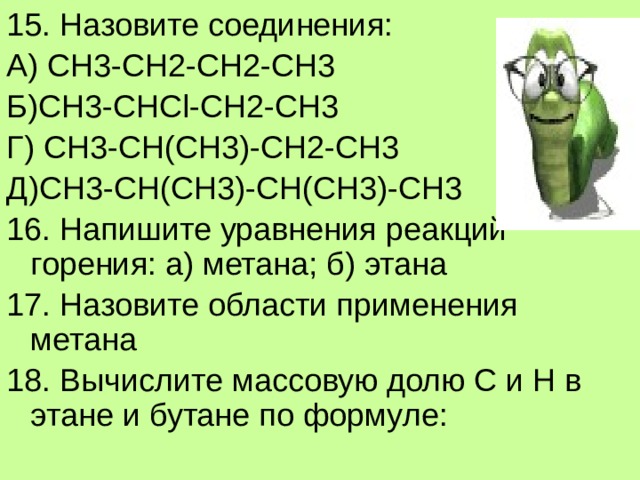 15. Назовите соединения: А) СН3-СН2-СН2-СН3 Б)СН3-CНCl-CH2-CH3 Г) СН3-СН(СН3)-СН2-СН3 Д)СН3-СН(СН3)-СН(СН3)-СН3 16. Напишите уравнения реакций горения: а) метана; б) этана 17. Назовите области применения метана 18. Вычислите массовую долю С и Н в этане и бутане по формуле: 